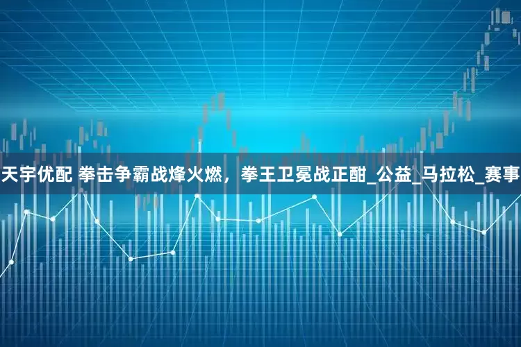 天宇优配 拳击争霸战烽火燃，拳王卫冕战正酣_公益_马拉松_赛事