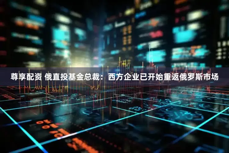 尊享配资 俄直投基金总裁：西方企业已开始重返俄罗斯市场