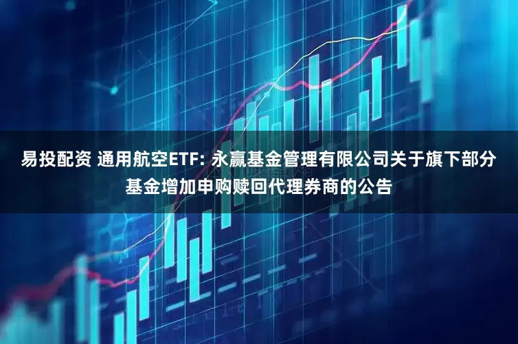 易投配资 通用航空ETF: 永赢基金管理有限公司关于旗下部分基金增加申购赎回代理券商的公告