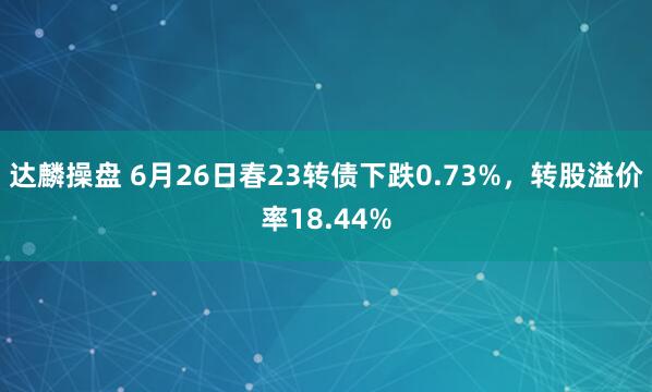 达麟操盘 6月26日春23转债下跌0.73%，转股溢价率18.44%