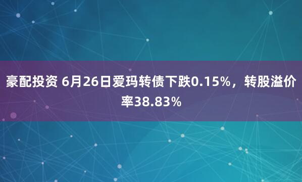 豪配投资 6月26日爱玛转债下跌0.15%，转股溢价率38.83%