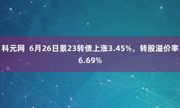 科元网  6月26日景23转债上涨3.45%，转股溢价率6.69%