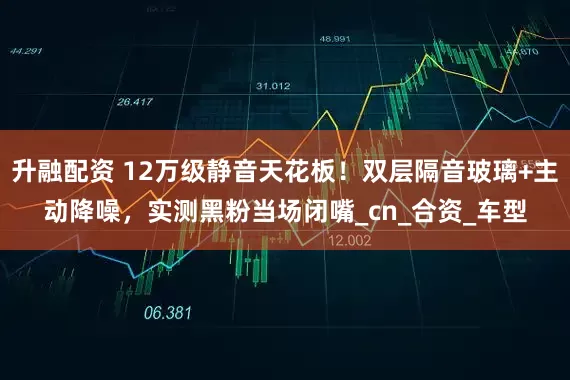 升融配资 12万级静音天花板！双层隔音玻璃+主动降噪，实测黑粉当场闭嘴_cn_合资_车型