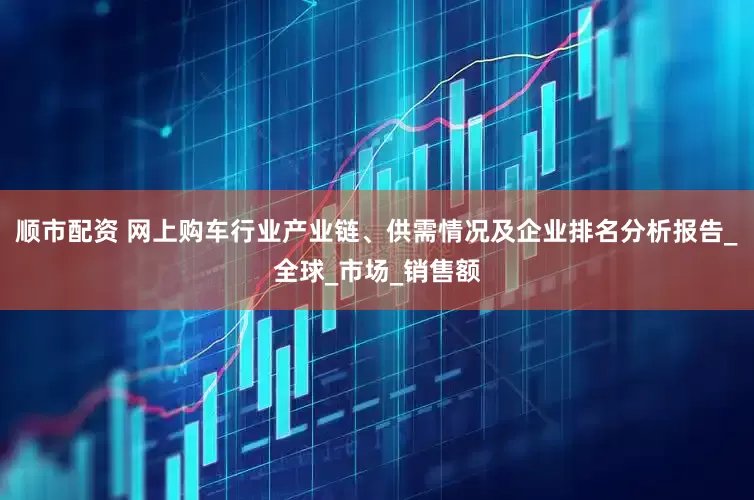 顺市配资 网上购车行业产业链、供需情况及企业排名分析报告_全球_市场_销售额