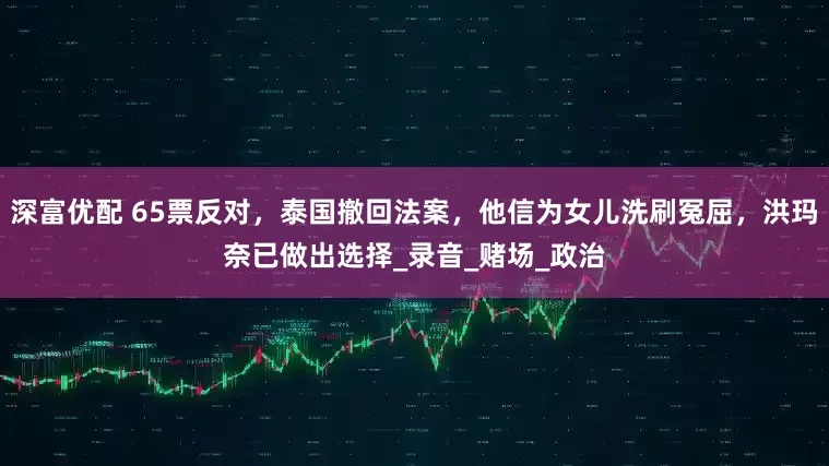 深富优配 65票反对，泰国撤回法案，他信为女儿洗刷冤屈，洪玛奈已做出选择_录音_赌场_政治