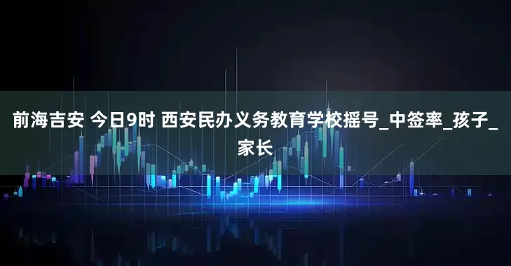 前海吉安 今日9时 西安民办义务教育学校摇号_中签率_孩子_家长