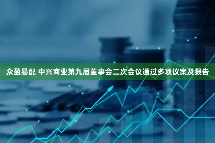 众盈易配 中兴商业第九届董事会二次会议通过多项议案及报告