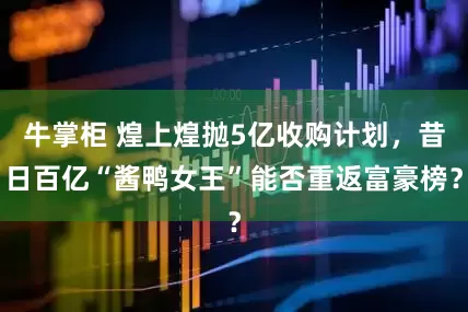 牛掌柜 煌上煌抛5亿收购计划，昔日百亿“酱鸭女王”能否重返富豪榜？