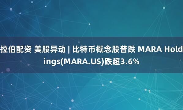 拉伯配资 美股异动 | 比特币概念股普跌 MARA Holdings(MARA.US)跌超3.6%