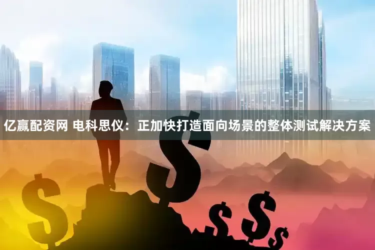 亿赢配资网 电科思仪：正加快打造面向场景的整体测试解决方案